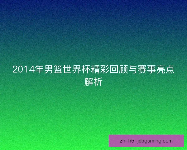 2014年男篮世界杯精彩回顾与赛事亮点解析