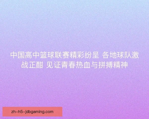 中国高中篮球联赛精彩纷呈 各地球队激战正酣 见证青春热血与拼搏精神