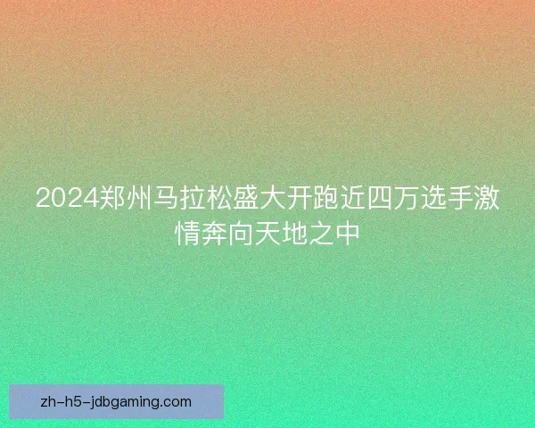 2024郑州马拉松盛大开跑近四万选手激情奔向天地之中