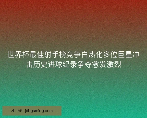 世界杯最佳射手榜竞争白热化多位巨星冲击历史进球纪录争夺愈发激烈