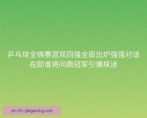 乒乓球全锦赛混双四强全部出炉强强对话在即谁将问鼎冠军引爆球迷