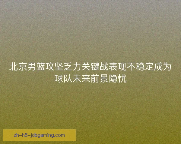 北京男篮攻坚乏力关键战表现不稳定成为球队未来前景隐忧